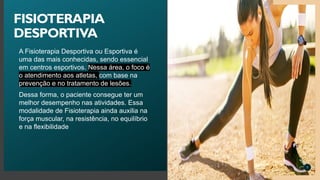 A Fisioterapia Desportiva ou Esportiva é
uma das mais conhecidas, sendo essencial
em centros esportivos. Nessa área, o foco é
o atendimento aos atletas, com base na
prevenção e no tratamento de lesões.
Dessa forma, o paciente consegue ter um
melhor desempenho nas atividades. Essa
modalidade de Fisioterapia ainda auxilia na
força muscular, na resistência, no equilíbrio
e na flexibilidade
7
FISIOTERAPIA
DESPORTIVA
 
