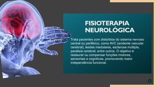 Trata pacientes com distúrbios do sistema nervoso
central ou periférico, como AVC (acidente vascular
cerebral), lesões medulares, esclerose múltipla,
paralisia cerebral, entre outros. O objetivo é
restaurar ou compensar funções motoras,
sensoriais e cognitivas, promovendo maior
independência funcional.
8
FISIOTERAPIA
NEUROLÓGICA
 