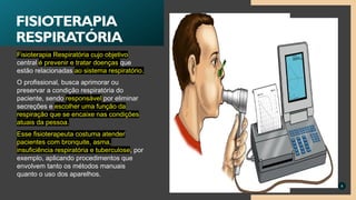 Fisioterapia Respiratória cujo objetivo
central é prevenir e tratar doenças que
estão relacionadas ao sistema respiratório.
O profissional, busca aprimorar ou
preservar a condição respiratória do
paciente, sendo responsável por eliminar
secreções e escolher uma função da
respiração que se encaixe nas condições
atuais da pessoa.
Esse fisioterapeuta costuma atender
pacientes com bronquite, asma,
insuficiência respiratória e tuberculose, por
exemplo, aplicando procedimentos que
envolvem tanto os métodos manuais
quanto o uso dos aparelhos.
9
FISIOTERAPIA
RESPIRATÓRIA
 