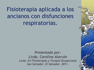 Fisioterapia aplicada a los
ancianos con disfunciones
respiratorias.
Presentado por:
Licda. Carolina Alarcón
Licda. En Fisioterapia y Terapia Ocupacional
San Salvador, El Salvador. 2011.
 