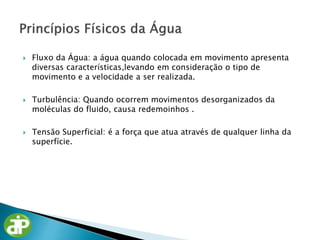  Fluxo da Água: a água quando colocada em movimento apresenta
diversas características,levando em consideração o tipo de
movimento e a velocidade a ser realizada.
 Turbulência: Quando ocorrem movimentos desorganizados da
moléculas do fluido, causa redemoinhos .
 Tensão Superficial: é a força que atua através de qualquer linha da
superfície.
 