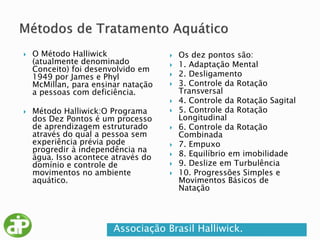  O Método Halliwick
(atualmente denominado
Conceito) foi desenvolvido em
1949 por James e Phyl
McMillan, para ensinar natação
a pessoas com deficiência.
 Método Halliwick:O Programa
dos Dez Pontos é um processo
de aprendizagem estruturado
através do qual a pessoa sem
experiência prévia pode
progredir à independência na
água. Isso acontece através do
domínio e controle de
movimentos no ambiente
aquático.
 Os dez pontos são:
 1. Adaptação Mental
 2. Desligamento
 3. Controle da Rotação
Transversal
 4. Controle da Rotação Sagital
 5. Controle da Rotação
Longitudinal
 6. Controle da Rotação
Combinada
 7. Empuxo
 8. Equilíbrio em imobilidade
 9. Deslize em Turbulência
 10. Progressões Simples e
Movimentos Básicos de
Natação
Associação Brasil Halliwick.
 