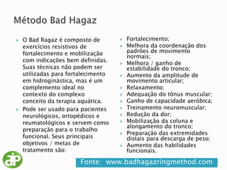Fonte: www.badhagazringmethod.com
 O Bad Ragaz é composto de
exercícios resistivos de
fortalecimento e mobilização
com indicações bem definidas.
Suas técnicas não podem ser
utilizadas para fortalecimento
em hidroginástica, mas é um
complemento ideal no
contexto do complexo
conceito da terapia aquática.
 Pode ser usado para pacientes
neurológicos, ortopédicos e
reumatológicos e servem como
preparação para o trabalho
funcional. Seus principais
objetivos / metas de
tratamento são:
 Fortalecimento;
 Melhora da coordenação dos
padrões de movimento
normais;
 Melhora / ganho de
estabilidade do tronco;
 Aumento da amplitude de
movimento articular;
 Relaxamento;
 Adequação do tônus muscular;
 Ganho de capacidade aeróbica;
 Treinamento neuromuscular;
 Redução da dor;
 Mobilização da coluna e
alongamento do tronco;
 Preparação das extremidades
distais para descarga de peso;
 Aumento das habilidades
funcionais.
 