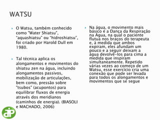  O Watsu, também conhecido
como "Water Shiatsu",
“aquashiatsu” ou “hidroshiatsu”,
foi criado por Harold Dull em
1980.
 Tal técnica aplica os
alongamentos e movimentos do
shiatsu zen na água, incluindo
alongamentos passivos,
mobilização de articulações,
bem como, pressão sobre
"tsubos" (acupontos) para
equilibrar fluxos de energia
através dos meridianos
(caminhos de energia). (BIASOLI
e MACHADO, 2006)
 Na água, o movimento mais
básico é a Dança da Respiração
na Água, na qual o paciente
flutua nos braços do terapeuta
e, à medida que ambos
expiram, eles afundam um
pouco e a seguir deixam a
água devolvê-los para cima a
medida que inspiram
simultaneamente. Repetido
várias vezes ao começo de um
Watsu, esse exercício cria uma
conexão que pode ser levada
para todos os alongamentos e
movimentos que se segue
 