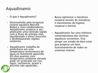  O que é Aquadinamic?
 Desenvolvido pelo terapeuta
corpral aquático Marcelo
Roque e seus colaboradores,
Aquadinamic propicia a seu
praticante uma conexão rápida
com o fluxo de energia vital,
equilibrando o tônus muscular
e desbloqueando regiões
corporais.
 Aquadinamic trabalha de
preferência em uma
temperatura termoneutra de
água ou levemente aquecida.
Em dias quentes com
temperatura ambietne elevada
pode ser praticado em rios,
lagos, cachoeiras, praias e
piscinas não aquecidas.
 Busca optimizar a mecânica
corporal através de manobras
e movimentos de higiene
corporal e mental.
 Aquadinamic faz uma releitura
contemporânea das técnicas
aquáticas existentes. Visa
atingir um estado de bem estar
que propicia um bom
funcionamento de todos os
sistemas interno.
 
