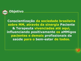 Conscientização da sociedade brasileira
sobre MM, através da sinergia Paciente
& Terapeuta vivenciadas até aqui,
influenciando positivamente os aMMigos
pacientes e demais profissionais da
saúde para o bem-estar de todos.
Objetivo
 