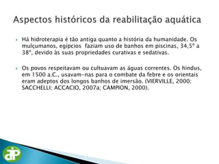  Há hidroterapia é tão antiga quanto a história da humanidade. Os
mulçumanos, egípcios faziam uso de banhos em piscinas, 34,5º a
38º, devido às suas propriedades curativas e sedativas.
 Os povos respeitavam ou cultuavam as águas correntes. Os hindus,
em 1500 a.C., usavam-nas para o combate da febre e os orientais
eram adeptos dos longos banhos de imersão. (VIERVILLE, 2000;
SACCHELLI; ACCACIO, 2007a; CAMPION, 2000).
 