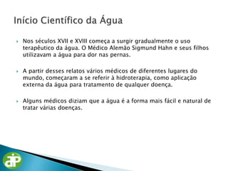  Nos séculos XVII e XVIII começa a surgir gradualmente o uso
terapêutico da água. O Médico Alemão Sigmund Hahn e seus filhos
utilizavam a água para dor nas pernas.
 A partir desses relatos vários médicos de diferentes lugares do
mundo, começaram a se referir à hidroterapia, como aplicação
externa da água para tratamento de qualquer doença.
 Alguns médicos diziam que a água é a forma mais fácil e natural de
tratar várias doenças.
 