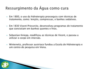 Em 1800, o uso da hidroterapia prosseguiu com técnicas de
tratamento, como: lençóis, compressas, e banhos sedativos.
 Em 1830 Vicent Priessnitz, desenvolveu programas de tratamento
que consistiam em banhos quentes e frios.
 Sebastian Kniepp, modificou as técnicas de Vicent, e passou a
utilizar o corpo em imersão.
 Winterwitz, professor austriaco fundou a Escola de Hidroterapia e
um centro de pesquisa em Viena.
 