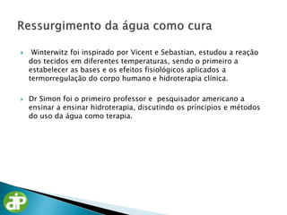  Winterwitz foi inspirado por Vicent e Sebastian, estudou a reação
dos tecidos em diferentes temperaturas, sendo o primeiro a
estabelecer as bases e os efeitos fisiológicos aplicados a
termorregulação do corpo humano e hidroterapia clínica.
 Dr Simon foi o primeiro professor e pesquisador americano a
ensinar a ensinar hidroterapia, discutindo os príncipios e métodos
do uso da água como terapia.
 