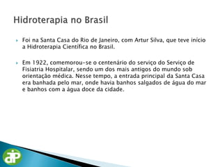  Foi na Santa Casa do Rio de Janeiro, com Artur Silva, que teve início
a Hidroterapia Científica no Brasil.
 Em 1922, comemorou-se o centenário do serviço do Serviço de
Fisiatria Hospitalar, sendo um dos mais antigos do mundo sob
orientação médica. Nesse tempo, a entrada principal da Santa Casa
era banhada pelo mar, onde havia banhos salgados de água do mar
e banhos com a água doce da cidade.
 