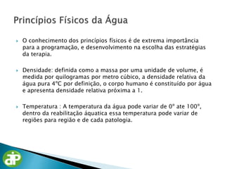  O conhecimento dos princípios físicos é de extrema importância
para a programação, e desenvolvimento na escolha das estratégias
da terapia.
 Densidade: definida como a massa por uma unidade de volume, é
medida por quilogramas por metro cúbico, a densidade relativa da
água pura 4ºC por definição, o corpo humano é constituído por água
e apresenta densidade relativa próxima a 1.
 Temperatura : A temperatura da água pode variar de 0º ate 100º,
dentro da reabilitação áquatica essa temperatura pode variar de
regiões para região e de cada patologia.
 