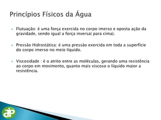  Flutuação: é uma força exercida no corpo imerso e oposta ação da
gravidade, sendo igual a força inversa( para cima).
 Pressão Hidrostática: é uma pressão exercida em toda a superfície
do corpo imerso no meio líquido.
 Viscosidade : é o atrito entre as moléculas, gerando uma resistência
ao corpo em movimento, quanto mais viscoso o líquido maior a
resistência.
 
