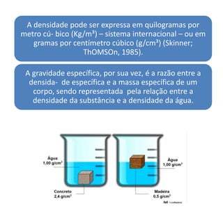 A densidade pode ser expressa em quilogramas por
metro cú- bico (Kg/m³) – sistema internacional – ou em
gramas por centímetro cúbico (g/cm³) (Skinner;
ThOMSOn, 1985).
A gravidade específica, por sua vez, é a razão entre a
densida- de específica e a massa específica de um
corpo, sendo representada pela relação entre a
densidade da substância e a densidade da água.
 