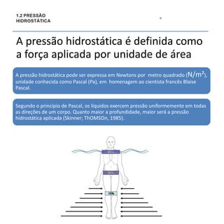 1
5
1.2 PRESSÃO
HIDROSTÁTICA
A pressão hidrostática é definida como
a força aplicada por unidade de área
A pressão hidrostática pode ser expressa em Newtons por metro quadrado (N/m²),
unidade conhecida como Pascal (Pa), em homenagem ao cientista francês Blaise
Pascal.
Segundo o princípio de Pascal, os líquidos exercem pressão uniformemente em todas
as direções de um corpo. Quanto maior a profundidade, maior será a pressão
hidrostática aplicada (Skinner; ThOMSOn, 1985).
 