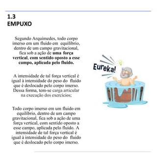 1.3
EMPUXO
Segundo Arquimedes, todo corpo
imerso em um fluido em equilíbrio,
dentro de um campo gravitacional,
fica sob a ação de uma força
vertical, com sentido oposto a esse
campo, aplicada pelo fluido.
A intensidade de tal força vertical é
igual à intensidade do peso do fluido
que é deslocado pelo corpo imerso.
Dessa forma, tem-se carga articular
na execução dos exercícios;
Todo corpo imerso em um fluido em
equilíbrio, dentro de um campo
gravitacional, fica sob a ação de uma
força vertical, com sentido oposto a
esse campo, aplicada pelo fluido. A
intensidade de tal força vertical é
igual à intensidade do peso do fluido
que é deslocado pelo corpo imerso.
 