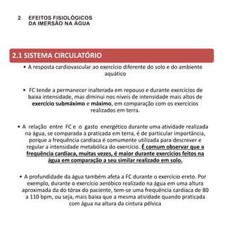 2 EFEITOS FISIOLÓGICOS
DA IMERSÃO NA ÁGUA
2.1 SISTEMA CIRCULATÓRIO
• A resposta cardiovascular ao exercício diferente do solo e do ambiente
aquático
• FC tende a permanecer inalterada em repouso e durante exercícios de
baixa intensidade, mas diminui nos níveis de intensidade mais altos de
exercício submáximo e máximo, em comparação com os exercícios
realizados em terra.
• A relação entre FC e o gasto energético durante uma atividade realizada
na água, se comparada à praticada em terra, é de particular importância,
porque a frequência cardíaca é comumente utilizada para descrever e
regular a intensidade metabólica do exercício. É comum observar que a
frequência cardíaca, muitas vezes, é maior durante exercícios feitos na
água em comparação a seu similar realizado em solo.
• A profundidade da água também afeta a FC durante o exercício ereto. Por
exemplo, durante o exercício aeróbico realizado na água em uma altura
aproximada da do tórax do paciente, tem-se uma frequência cardíaca de 80
a 110 bpm, ou seja, mais baixa que a mesma atividade quando praticada
com água na altura da cintura pélvica
 