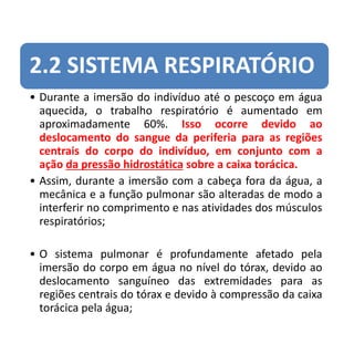 2.2 SISTEMA RESPIRATÓRIO
• Durante a imersão do indivíduo até o pescoço em água
aquecida, o trabalho respiratório é aumentado em
aproximadamente 60%. Isso ocorre devido ao
deslocamento do sangue da periferia para as regiões
centrais do corpo do indivíduo, em conjunto com a
ação da pressão hidrostática sobre a caixa torácica.
• Assim, durante a imersão com a cabeça fora da água, a
mecânica e a função pulmonar são alteradas de modo a
interferir no comprimento e nas atividades dos músculos
respiratórios;
• O sistema pulmonar é profundamente afetado pela
imersão do corpo em água no nível do tórax, devido ao
deslocamento sanguíneo das extremidades para as
regiões centrais do tórax e devido à compressão da caixa
torácica pela água;
 