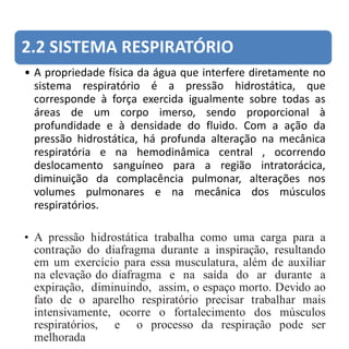 2.2 SISTEMA RESPIRATÓRIO
• A propriedade física da água que interfere diretamente no
sistema respiratório é a pressão hidrostática, que
corresponde à força exercida igualmente sobre todas as
áreas de um corpo imerso, sendo proporcional à
profundidade e à densidade do fluido. Com a ação da
pressão hidrostática, há profunda alteração na mecânica
respiratória e na hemodinâmica central , ocorrendo
deslocamento sanguíneo para a região intratorácica,
diminuição da complacência pulmonar, alterações nos
volumes pulmonares e na mecânica dos músculos
respiratórios.
• A pressão hidrostática trabalha como uma carga para a
contração do diafragma durante a inspiração, resultando
em um exercício para essa musculatura, além de auxiliar
na elevação do diafragma e na saída do ar durante a
expiração, diminuindo, assim, o espaço morto. Devido ao
fato de o aparelho respiratório precisar trabalhar mais
intensivamente, ocorre o fortalecimento dos músculos
respiratórios, e o processo da respiração pode ser
melhorada
 