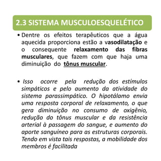 2.3 SISTEMA MUSCULOESQUELÉTICO
• Dentre os efeitos terapêuticos que a água
aquecida proporciona estão a vasodilatação e
o consequente relaxamento das fibras
musculares, que fazem com que haja uma
diminuição do tônus muscular.
• Isso ocorre pela redução dos estímulos
simpáticos e pelo aumento da atividade do
sistema parassimpático. O hipotálamo envia
uma resposta corporal de relaxamento, o que
gera diminuição no consumo de oxigênio,
redução do tônus muscular e da resistência
arterial à passagem do sangue, e aumento do
aporte sanguíneo para as estruturas corporais.
Tendo em vista tais respostas, a mobilidade dos
membros é facilitada
 