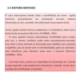2.4 SISTEMA NERVOSO
O calor relativamente brando reduz a sensibilidade das termi- nações
sensitivas, principalmente nas terminações nervosas cutâneas
relacionadas ao tato, causando uma diminuição da percepção da dor
Assim, quanto maiores forem a temperatura e a turbulência, maior será o
limiar da dor do paciente (SKINNER; THOMSON, 1985).
O meio aquático fornece naturalmente instabilidade para o corpo;
com isso, o sistema vestibular acaba sendo constantemente recrutado.
Esse efeito é muito utilizado na fisioterapia para trabalhar com o paciente
o equilíbrio, que, de acordo com as individualidades, pode ser associado a
uma turbulência para dificultar ainda mais o exercício (SKINNER;
THOMSON, 1985).
Com base nisso, conclui-se a importância da fisioterapia em imersão
na água aquecida, o que proporciona relaxamento e redução da dor para a
execução das mobilizações no paciente.
 