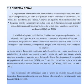 2.5 SISTEMA RENAL
A resposta renal à imersão inclui o débito urinário aumentado (diurese), com perda
de volume plasmático, de sódio e de potássio, além da supressão de vasopressina, de
renina e de aldosterona plas- mática. A imersão em água fria potencializa essa resposta.
A diurese de imersão é usualmente entendida como um forte mecanismo com- pensador
homeostático para contrabalançar a distensão sofrida pelos receptores pressóricos
cardíacos (BOOKSPAN, 2000).
A atividade simpática renal diminui devido a uma resposta vagal causada pela
distensão atrial que, por sua vez, aumenta o transporte tubular de sódio, com
diminuição de aproximada- mente um terço da resistência vascular renal. Assim, a
excreção de sódio aumenta, acompanhada de água livre, causando o efeito diurético
da imersão.
A função renal é largamente controlada pelos hormônios re- nina, aldosterona e o
antidiurético. A aldosterona controla a reab- sorção de sódio nos túbulos distais,
atingindo seu máximo após três horas de imersão. Outro fator importante é a regulação
do peptídeo atrial natriurético (ANP), que é reduzido pela metade após a imer- são,
quando comparada à mesma função, mas em solo (BOOKSPAN, 2000; BECKER; COLE,
1997).
Tais mecanismos são amenizados com o tempo de imersão, mas, em situação
terapêutica de aproximadamente uma hora de imer- são, seus efeitos persistem após várias
horas (BOOKSPAN, 2000).
 