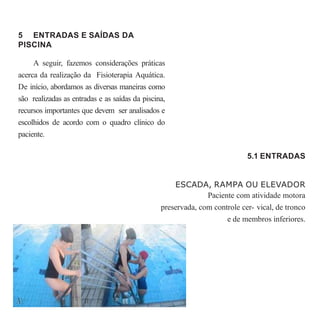 5 ENTRADAS E SAÍDAS DA
PISCINA
A seguir, fazemos considerações práticas
acerca da realização da Fisioterapia Aquática.
De início, abordamos as diversas maneiras como
são realizadas as entradas e as saídas da piscina,
recursos importantes que devem ser analisados e
escolhidos de acordo com o quadro clínico do
paciente.
5.1 ENTRADAS
ESCADA, RAMPA OU ELEVADOR
Paciente com atividade motora
preservada, com controle cer- vical, de tronco
e de membros inferiores.
 