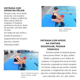 3
ENTRADA COM
APOIO NA PÉLVIS
Paciente senta- do na borda
da piscina com as pernas
dentro da água e joelhos fle-
tidos contra o peito do
terapeuta. O terapeuta
posiciona-se em pé na frente
do paciente, seas duas mãos.
Ao mes-
mo tempo em que auxilia a
entrada do paciente, o
terapeuta deve dar um passo
para trás, evitando
sobrecarga lombar.
.
ENTRADA COM APOIO
NA CINTURA
ESCAPULAR, PEGADA
TORÁCICA
Paciente sentado na borda da piscina
com as pernas dentro da água, joelhos
fletidos e apoiando-se nos ombros do
terapeuta. O terapeuta fica em pé na frente
do paciente, segurando na cintura escapular.
Ao mesmo tempo em que auxilia a entrada
do paciente, o terapeuta deve dar um passo
para trás, evitando sobrecarga lombar. Nesse
caso, o paciente deve ter, pelo menos,
Fig. 2 – Entrada com
apoio na pélvis
Fig. 3 - Entrada com apoio na
cintura escapular, pegada
torácica
 