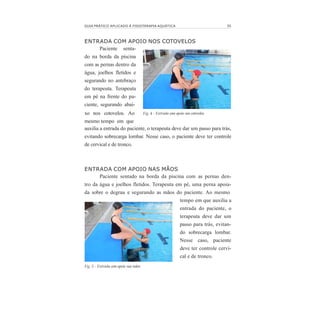 GUIA PRÁTICO APLICADO À FISIOTERAPIA AQUÁTICA 35
ENTRADA COM APOIO NOS COTOVELOS
Paciente senta-
do na borda da piscina
com as pernas dentro da
água, joelhos fletidos e
segurando no antebraço
do terapeuta. Terapeuta
em pé na frente do pa-
ciente, segurando abai-
xo nos cotovelos. Ao
mesmo tempo em que
auxilia a entrada do paciente, o terapeuta deve dar um passo para trás,
evitando sobrecarga lombar. Nesse caso, o paciente deve ter controle
de cervical e de tronco.
Fig. 4 - Entrada com apoio nos cotovelos
ENTRADA COM APOIO NAS MÃOS
Paciente sentado na borda da piscina com as pernas den-
tro da água e joelhos fletidos. Terapeuta em pé, uma perna apoia-
da sobre o degrau e segurando as mãos do paciente. Ao mesmo
tempo em que auxilia a
entrada do paciente, o
terapeuta deve dar um
passo para trás, evitan-
do sobrecarga lombar.
Nesse caso, paciente
deve ter controle cervi-
cal e de tronco.
Fig. 5 - Entrada com apoio nas mãos
 