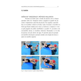 GUIA PRÁTICO APLICADO À FISIOTERAPIA AQUÁTICA 37
5.2 SAÍDA
SAÍDA DE “CROCODILO”, MÉTODO HALLIWICK
Paciente de frente para a borda da piscina com os braços
apoiados sobre ela. Terapeuta realiza a pegada no quadril do pa-
ciente e impulsiona-o para fora da piscina. Em seguida, o paciente
fica e m d ecúbito ventral n a b orda. A pós, fl exionar o me mbro in -
ferior que ficará voltado p ara c ima e p romover a r otação d e t ron-
co pela pegada em joelho semifletido e q u adril. O p aciente e stá
em decúbito dorsal, os membros inferiores flexionados n a b o rda
da piscina com pés dentro da água. O paciente passa da posição
em decúbito dorsal para a posição sentado com rotação de tronco e
apoio no membro superior.
Fig. 8 – Etapas da saída de “crocodilo”, Método Halliwick
 