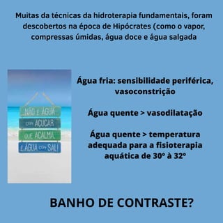 Muitas da técnicas da hidroterapia fundamentais, foram
descobertos na época de Hipócrates (como o vapor,
compressas úmidas, água doce e água salgada
Água fria: sensibilidade periférica,
vasoconstrição
Água quente > vasodilatação
Água quente > temperatura
adequada para a fisioterapia
aquática de 30º à 32º
BANHO DE CONTRASTE?
 