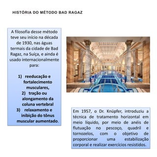 A filosofia desse método
teve seu início na década
de 1930, nas águas
termais da cidade de Bad
Ragaz, na Suíça, e ainda é
usado internacionalmente
para:
1) reeducação e
fortalecimento
musculares,
2) tração ou
alongamento da
coluna vertebral
3) relaxamento e
inibição do tônus
muscular aumentado.
HISTÓRIA DO MÉTODO BAD RAGAZ
Em 1957, o Dr. Knüpfer, introduziu a
técnica de tratamento horizontal em
meio líquido, por meio de anéis de
flutuação no pescoço, quadril e
tornozelos, com o objetivo de
proporcionar uma estabilização
corporal e realizar exercícios resistidos.
 