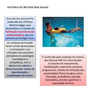 Essa técnica somente foi
publicada em 1970 por
Beatrice Egger, que
desenvolveu o método de
facilitação neuromuscular
proprioceptiva, que era
aplicado por Bridget Davis.
HISTÓRIA DO MÉTODO BAD RAGAZ
As condutas de Knüpfer
foram sendo aprimoradas
e começaram a ser
utilizadas com pacientes
portadores de patologias
neurológicas e
ortopédicas, com o
objetivo de reduzir o
tônus muscular, treino da
deambulação e
estabilização do tronco.
É conhecido pelo emprego da maioria
das técnicas FNP em meio líquido;
E consiste em relaxamento,
estabilização e exercícios resistivos
progressivos, através da utilização das
propriedades físicas da água, como
flutuação, turbulência, pressão
hidrostática, tensão superficial e
capacidade térmica.
 