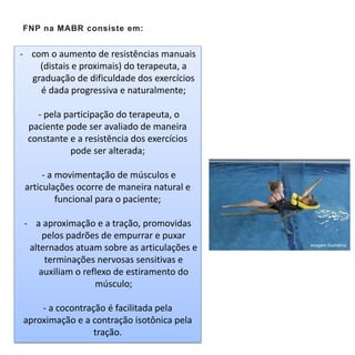 FNP na MABR consiste em:
- com o aumento de resistências manuais
(distais e proximais) do terapeuta, a
graduação de dificuldade dos exercícios
é dada progressiva e naturalmente;
- pela participação do terapeuta, o
paciente pode ser avaliado de maneira
constante e a resistência dos exercícios
pode ser alterada;
- a movimentação de músculos e
articulações ocorre de maneira natural e
funcional para o paciente;
- a aproximação e a tração, promovidas
pelos padrões de empurrar e puxar
alternados atuam sobre as articulações e
terminações nervosas sensitivas e
auxiliam o reflexo de estiramento do
músculo;
- a cocontração é facilitada pela
aproximação e a contração isotônica pela
tração.
 
