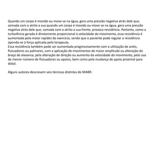 Quando um corpo é movido ou move-se na água, gera uma pressão negativa atrás dele que,
somada com o atrito a sua quando um corpo é movido ou move-se na água, gera uma pressão
negativa atrás dele que, somada com o atrito a sua frente, provoca resistência. Portanto, como a
turbulência gerada é diretamente proporcional à velocidade do movimento, essa resistência é
aumentada pela maior rapidez do exercício, sendo que o paciente pode regular a resistência
opondo-se à força aplicada pelo terapeuta.
Essa resistência também pode ser aumentada progressivamente com a utilização de anéis,
flutuadores ou palmares, com a aplicação de movimentos de maior amplitude ou alteração do
braço de alavanca, pela alteração de direção ou aumento da velocidade do movimento, pelo uso
de menor número de flutuadores ou apoios, bem como pela mudança de apoio proximal para
distal.
Alguns autores descrevem seis técnicas distintas do MABR:
 
