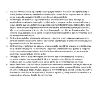 1. Iniciação rítmica: auxilia o paciente na adequação do tônus muscular e no aprendizado e
sensação do movimento, através de movimentação rítmica de um segmento ou de todo o
corpo, iniciando passivamente até progredir para ativo/resistido.
2. Combinação de isotônicas: o paciente realiza uma movimentação ativa ao longo da
amplitude de movimento (contração concêntrica) e o terapeuta aplica uma resistência e, a
seguir, solicita que uma determinada posição seja mantida (contração estabilizadora) para,
depois, permitir que o segmento movimentado retorne lentamente (contração excêntrica).
Não ocorre relaxamento entre os três tipos de contração e o objetivo dessa manobra é o
controle ativo, coordenação e treino funcional do controle excêntrico dos movimentos, além
do fortalecimento muscular.
3. Contrações repetidas: o terapeuta aplica uma resistência progressiva ao movimento sem
permitir relaxamento durante a série, objetivando coordenação e fortalecimento musculares
e ganho da amplitude de movimento
4. Contrai/relaxa: é solicitada ao paciente uma contração isométrica pequena e resistida, mas
até o limite do músculo a ser trabalhado, seguido de um relaxamento, quando o terapeuta
realiza um movimento passivo na amplitude de movimento aumentada, o que aumenta
ainda mais essa amplitude e limita a dor.
5. Timing para ênfase: duas articulações preservadas são estabilizadas pelo terapeuta,
enquanto uma terceira, que está deficitária, é movida com o objetivo de promover
irradiação aos músculos mais fracos e para o ganho de movimentos mais seletivos.
6. Reversão dinâmica: é solicitado ao paciente um movimento ativo com alternação de direção
e sem relaxamento ou intervalo, enquanto o terapeuta aplica uma resistência e movimenta
em um sentido, para depois mudar a pegada e movimentar para o outro sentido. O objetivo
é aumentar a amplitude de movimento, fortalecer agonistas, adequar o tônus e melhorar a
capacidade de alternar direção de movimentos.
 