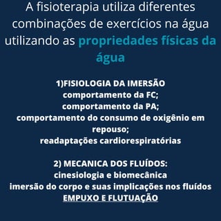 A fisioterapia utiliza diferentes
combinações de exercícios na água
utilizando as propriedades físicas da
água
1)FISIOLOGIA DA IMERSÃO
comportamento da FC;
comportamento da PA;
comportamento do consumo de oxigênio em
repouso;
readaptações cardiorespiratórias
2) MECANICA DOS FLUÍDOS:
cinesiologia e biomecânica
imersão do corpo e suas implicações nos fluídos
EMPUXO E FLUTUAÇÃO
 