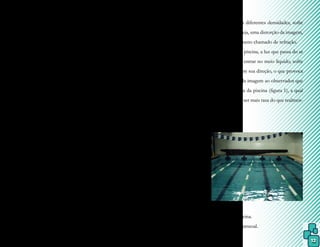 12
temperatura média da pele (superficial) no
homem é igual a 32º C e na mulher 30º C,
numa piscina de Hidroterapia a temperatura
da água deve ser inferior (mais ou menos em
torno de 32ºC). Essa diferença térmica, no
verão, passa a ser um elemento agradável, en-
quanto que no inverno pode causar um des-
conforto inicial, o que deve ser compensado
com atividades mais vigorosas ou com a ele-
vação da temperatura da água.
A temperatura da água mais baixa
que a do corpo pode causar uma ligeira que-
da da temperatura corporal, mesmo durante
os exercícios físicos. Se a água estiver muito
fria, o organismo poderá reagir por meio dos
mecanismos reguladores da temperatura (tre-
mor, por exemplo) e o indivíduo poderá se
sentir desconfortável com este fato. No caso
de a água estar muito quente, a dissipação do
calor pode não se realizar de modo adequado,
ocorrendo fadiga e exaustão pelo calor.
Portanto, como a perda de calor,
na água, é em torno de 25 vezes maior que
no ar, é aconselhado o monitoramento da
temperatura da água durante as estações do
ano e de acordo com cada tipo de atividade
física. Considerando-se que o indivíduo tam-
bém produz calor durante o exercício, para a
prática de atividades vigorosas, o ideal é uma
temperatura de 28 a 30º
C, enquanto que, para
exercícios terapêuticos, em torno de 32º
C.
A modalidade da Fisioterapia que
utiliza a condução da temperatura pela água é
chamada de Termoterapia e, como agente hi-
drotérmico, possui várias técnicas que serão
abordadas ao final desse capítulo.
2) Efeito mecânico
Deve-se a algumas propriedades fí-
sicas da água e provoca alterações fisiológicas
em um corpo submerso, como a densidade e
gravidade específica, flutuação e pressão hi-
drostática, discutidos no CAPÍTULO III.
3) Efeito óptico
Quando a luz passa de um meio
para outro com diferentes densidades, sofre
um desvio, ou seja, uma distorção da imagem,
que é um fenômeno chamado de refração.
Numa piscina, a luz que passa do ar
para a água, ao entrar no meio líquido, sofre
uma alteração em sua direção, o que provoca
essa distorção da imagem ao observador que
se encontra fora da piscina (figura 1), a qual
também parece ser mais rasa do que realmen-
te é.
Foto 1.
Refração na piscina.
Fonte: arquivo pessoal.
 