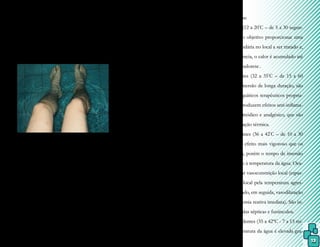 13
reagente, porém este efeito apenas terá im-
portância na Hidroterapia em relação aos
cuidados e tratamento para a manutenção da
qualidade da água(PATRICIO, 2004).
Existem leis que normatizam os pa-
drões de qualidade e estabelecem que a água da
piscina deve ser filtrada 24 horas por dia, além da
utilização de produtos químicos para o controle
bactericida como o cloro e o ozônio.
A água como agente hidrotérmico e
hidrocinético
Em função dos efeitos e proprieda-
des da água, a Fisioterapia Aquática pode ser
divida em duas modalidades terapêuticas:
- agente hidrotérmico (quando a água age
como condutora de calor ou frio), como ba-
nhos térmicos, compressas térmicas, bolsas
térmicas, e crioterapia por criorrelaxamento
ou por crioestimulação.
- agente hidrocinético (quando a água produz
atrito ou pressão contra o corpo), como du-
cha escocesa, turbilhão e tanque de Hubbard.
Banhos térmicos:
- Banhos frios (12 a 20º
C – de 5 a 30 segun-
dos): têm como objetivo proporcionar uma
hiperemia secundária no local a ser tratado e,
como consequência, o calor é acumulado até
provocar uma sudorese.
- Banhos quentes (32 a 35º
C – de 15 a 60
minutos): em imersão de longa duração, são
os exercícios aquáticos terapêuticos propria-
mente ditos e produzem efeitos anti-inflama-
tório, antiespasmódico e analgésico, que são
decorrentes da ação térmica.
- Banhos ferventes (36 a 42º
C – de 10 a 30
segundos): têm efeito mais vigoroso que os
banhos quentes, porém o tempo de imersão
é menor, devido à temperatura da água. Oca-
siona uma maior vasoconstrição local (espas-
mo miogênico local pela temperatura agres-
sora) promovendo, em seguida, vasodilatação
imediata (hiperemia reativa imediata). São in-
dicados em feridas sépticas e furúnculos.
- Banhos ascendentes (35 a 42ºC - 7 a 15 mi-
nutos): a temperatura da água é elevada gra-
Os membros inferiores do paciente
parecem estar deformados quando em total
imersão, e quebrados, quando parcialmente
imersos.
Foto 2.
Refraçãonocorpohumano.
Fonte:arquivopessoal.
Essa característica é bastante impor-
tante para o fisioterapeuta, considerando-se que
a imagem observada está distorcida e exige uma
maior atenção em relação à manutenção da pos-
tura correta durante os exercícios aquáticos.
4) Efeito químico
Nas transformações químicas, a
água pode funcionar como solvente ou como
 
