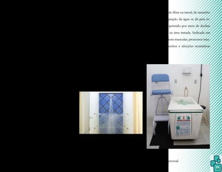 15
- Crioestimulação
É indicada na reeducação e esti-
mulação muscular, sendo que a temperatura
ideal é de 0ºC (estado sólido) e aplicada por
somente alguns segundos,no músculo.
O objetivo é estimular o fuso neuro-
muscular por meio de percussão, sem neces-
sidade de resfriar o músculo, para não ocorrer
estimulação dos receptores da dor ou acomo-
dação dos estímulosmusculares.
Essa excitação muscular é explica-
da fisiologicamente pela percussão do ventre
muscular, que promove um estímulo na re-
gião equatorial, fibras sensitivas, do receptor
muscular, fuso neuromuscular, ocorrendo,
assim, uma contração muscular decorrente
dos impulsos nervosos no motoneurônio
alfa.
Duchas
Consistem em colunas simples ou
múltiplas de água, dirigidas para uma região
corporal e classificadas conforme a tempe-
ratura podendo ser fria, quente ou alternada,
sob a forma, sendo como jato, anel, leque ou
filiforme e conforme a direção, se horizontal,
vertical ou circular.
- ducha escocesa: requer um equi-
pamento que controla com exatidão a pres-
são e a temperatura, com jatos d’água muito
abundantes e em temperaturas alternadas. É
indicada em casos de distúrbios circulatórios,
devendo o paciente permanecer distante de 3
a 6 metros.
Foto 3.
Ducha escocesa.
num recipiente de fibra ou metal, de tamanho
variável, cuja agitação da água se dá pela in-
jeção de ar comprimido por meio de duchas
de alta pressão na área tratada. Indicada em
casos de contratura muscular, processos trau-
máticos, circulatórios e afecções reumáticas
ou nervosas.
Foto 4.
Turbilhão.
Fonte: arquivo pessoal.
Fonte: domínio público.
- turbilhão (ducha subaquática): é mais utili-
zado por ser mais eficaz e promover massa-
geamento e relaxamento muscular. Consiste
 