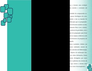17
CAPÍTULO III - PRINCÍPIOS
FÍSICOS DA ÁGUA QUE
FUNDAMENTAM A
FISIOTERAPIA AQUÁTICA
O uso externo da água como meio
terapêutico, ou seja, a Fisioterapia Aquática,
um dos recursos mais antigos da Fisioterapia,
teve seu avanço científico devido a quatro fa-
tores:
1. A hidrostática, a hidrodinâmica e a
termodinâmica são as áreas da físi-
ca que fundamentam a Fisioterapia
Aquática e tiveram uma evolução
científica enorme e constante até
então.
2. A necessidade da compreensão so-
bre os ajustes fisiológicos do cora-
ção, pulmão e rins na imersão foi
primordial para que os pesquisado-
res desenvolvessem estudos na área.
3. O treinamento físico com a simula-
ção da ausência da gravidade, com a
finalidade de preparação para levar
o homem ao espaço, colaborou com
o desenvolvimento de pesquisas em
meio líquido.
4. Os ótimos resultados obtidos em
tratamentos realizados através de
diferentes métodos de Hidroterapia,
com o objetivo de reeducação fun-
cional em várias disfunções, foram
amplamente divulgados por meio
de cursos e palestras em eventos da
área, o que tornou a técnica mais
popular no meio fisioterapêutico.
 