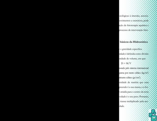 18
Algumas alterações fisiológicas em
todos os sistemas de um corpo imerso são
provocadas pelas forças físicas da água, fa-
zendo com que as respostas ao exercício se-
jam mais complexas. Entretanto, como essas
respostas diferem entre um organismo sadio
e outro doente, para o estabelecimento cor-
reto dos objetivos de tratamento adequados
a cada caso, há a necessidade de um conhe-
cimento detalhado dos efeitos da imersão,
bem como da fisiopatologia da doença a ser
tratada.
Para que as adaptações fisiológicas
de um corpo em imersão sejam bem compre-
endidas, é necessário o entendimento sobre
os princípios da hidrostática (com a imersão
em repouso), da hidrodinâmica (com o cor-
po imerso em movimento) e da termodinâ-
mica (quando acontece a troca de calor entre
o corpo e meio líquido). Além disso, devem
ser consideradas algumas situações como ní-
vel de imersão do corpo, posição do corpo
no meio líquido, se há movimento na água,
como ele é realizado e as características físicas
do indivíduo submerso.
Os princípios físicos da água também
permitem alívio das tensões, redução da ansie-
dade e aquisição de novas habilidades motoras,
o que leva a uma sensação de independência
dentro da água e, consequentemente, à resti-
tuição ou aumento da autoestima.
Através do conhecimento dessas
alterações fisiológicas, associando-se movi-
mentos e exercícios com os efeitos físicos da
água, o fisioterapeuta pode facilitar e poten-
cializar o processo de reabilitação aquática.
Esse fator é bastante ressaltado por vários au-
tores, como por exemplo, Carregaro e Toledo
(2008, pg 23), quando referem que “a com-
preensão das propriedades físicas da água e
das respostas fisiológicas à imersão, associa-
das ao uso de movimentos e exercícios, pode
favorecer a atuação da fisioterapia aquática e
potencializar o processo de intervenção fisio-
terapêutica”.
3.1 Conceitos básicos da Hidrostática
3.1.1 Densidade e gravidade específica
A densidade é definida como divisão
da massa pela unidade de volume, em que:
D = M/V
É mensurada pelo sistema internacional
(S.I.) como quilograma por metro cúbico (kg/m3
)
ougramaporcentímetrocúbico(gr/cm3
).
A quantidade de matéria que uma
substância compreende é a sua massa, e a for-
ça com que ela é atraída para o centro da terra
pela ação da gravidade é o seu peso. Portanto,
o peso é igual à massa multiplicado pela ace-
leração da gravidade.
 