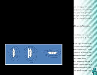 26
líquido e pela turbulência, quearrastam o ob-
jeto para trás e esse fenômeno é denominado
força de arrasto.
A força de arrasto é relacionada ao
coeficiente de arrasto, que depende da ma-
neira como o corpo está alinhado com a cor-
renteza da água, e sofre um aumento quando
a velocidade do movimento também é au-
mentada. Portanto, pode representar maior
dificuldade de locomoção e equilíbrio do in-
divíduo quando seus movimentos ocorrerem
fora de um fluxo uniforme.
Figura 7.
Um alinhamento ou desalinha-
mento corporal é dado pela corrente-
za provocada pelo movimento na água,
sendo alinhado quando a separação das
camadas líquidas é de pequena largura
e desalinhado quando essa separação é
grande. Fator esse que confirma que a
força de arrasto depende da velocidade
e da forma do objeto.
As forças que atuam no movimen-
to em meio líquido podem ser empregadas
como propulsão ou resistência, para a qual
utilizamos a força frontal, a fricção com a
O contato com a pele do paciente
em movimento proporciona a força frontal e
a fricção, enquanto que a esteira, provocada
pela formação de região com pressão nega-
tiva, produz a força de sucção e o paciente é
puxado para trás.
3.3 Conceitos básicos da Termodinâ-
mica
A termodinâmica está relacionada
com o processo de transferência de calor na
água.
Quando um corpo encontra-se sub-
merso em água aquecida ou não, é submetido
a uma temperatura diferente da sua e, como
a água é maior condutora de calor que o ar,
acontece uma transferência de calor mais rá-
pida entre o corpo e o meio líquido.
Quando a temperatura da água é
maior que a corporal, o corpo submerso é
aquecido pela transferência da energia calóri-
ca da água para ele, fazendo com que a tem-
Arrasto.
Fonte: a autora
pele do paciente e a força de sucção dada pelo
processo de esteira.
 