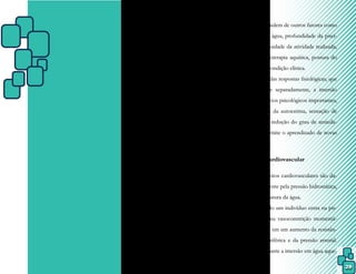 29
CAPÍTULO IV – RESPOSTAS
E EFEITOS FISIOLÓGICOS
DOS EXERCÍCIOS EM
IMERSÃO
Alterações hemodinâmicas, neuro-
musculares, metabólicas e teciduais são efei-
tos fisiológicos provocados pelo resfriamento
ou aquecimento através de qualquer agente
que altere a temperatura corporal. Entretan-
to, os efeitos fisiológicos causados pela água
são resultados das propriedades físicas da
água, mas dependem de outros fatores como
temperatura da água, profundidade da pisci-
na, tipo e intensidade da atividade realizada,
duração da fisioterapia aquática, postura do
paciente e sua condição clínica.
Além das respostas fisiológicas, que
serão estudadas separadamente, a imersão
provoca benefícios psicológicos importantes,
como aumento da autoestima, sensação de
independência, redução do grau de ansieda-
de e, ainda, permite o aprendizado de novas
habilidades.
4.1 Sistema cardiovascular
Os efeitos cardiovasculares são da-
dos principalmente pela pressão hidrostática,
além da temperatura da água.
Quando um indivíduo entra na pis-
cina, ocorre uma vasoconstrição momentâ-
nea, que resulta em um aumento da resistên-
cia vascular periférica e da pressão arterial.
Entretanto, durante a imersão em água aque-
 