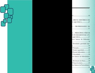3
Sumário
INTRODUÇÃO.............................................05
CAPÍTULO I – BREVE HISTÓRICO DA
FISIOTERAPIA AQUÁTICA....................07
CAPÍTULO II – PROPRIEDADES DA
ÁGUA..............................................................11
CAPÍTULO III – PRINCÍPIOS FÍSICOS
DA ÁGUA QUE FUNDAMENTAM A FI-
SIOTERAPIA AQUÁTICA........................17
3.1 Conceitos básicos da Hidrostáti-
ca..............................................................18
3.1.1 Densidade e gravidade espe-
cífica..............................................18
3.1.2 Flutuação.............................20
3.1.3 Tensão superficial..............22
3.1.4 Pressão hidrostática...........23
3.1.5 Viscosidade.........................24
3.2 Conceitos básicos da Hidrodinâmi-
ca..............................................................24
3.2.1 Movimento de fluxo..........24
3.2.2 Força de arrasto..................25
3.3 Conceitos básicos da Termodinâmi-
ca..............................................................26
 
