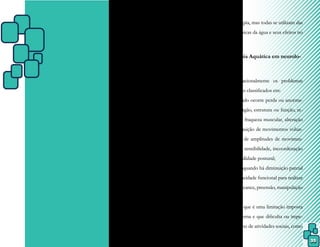 35
CAPÍTULO VI – A
FISIOTERAPIA AQUÁTICA
E SUA APLICAÇÃO NAS
DIVERSAS ÁREAS
As condutas utilizadas na Fisiotera-
pia Aquática vão depender da patologia e do
quadro clínico de cada paciente, bem como
dos objetivos traçados para cada tratamento.
As várias técnicas (ou métodos)
de reabilitação aquática diferem em confor-
midade com as necessidades individuais e a
área da fisioterapia, mas todas se utilizam das
propriedades físicas da água e seus efeitos no
corpo humano.
6.1 Fisioterapia Aquática em neurolo-
gia
Internacionalmente os problemas
neurológicos são classificados em:
- prejuízo, quando ocorre perda ou anorma-
lidade de um órgão, estrutura ou função, re-
presentado por fraqueza muscular, alteração
de tônus, diminuição de movimentos volun-
tários, redução de amplitudes de movimen-
to, alteração da sensibilidade, incoordenação
motora e instabilidade postural;
- incapacidade, quando há diminuição parcial
ou total da capacidade funcional para realizar
transferência, alcance, preensão, manipulação
e deambulação;
- desvantagem, que é uma limitação imposta
de maneira externa e que dificulta ou impe-
de o desempenho de atividades sociais, como
 