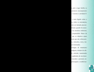 36
barreiras arquitetônicas ou mesmo medo.
A Fisioterapia Aquática é amplamente utili-
zada na reabilitação de pacientes portadores
de disfunções neurológicas, sejam elas prove-
nientes de lesões do Sistema Nervoso Central
(SNC) ou Periférico (SNP), e pode influen-
ciar em qualquer um dos aspectos dessa clas-
sificação internacional.
A Fisioterapia Aquática proporcio-
na inúmeras vantagens em disfunções neuro-
lógicas, mas os programas diferem entre indi-
víduos e diagnósticos e geralmente envolvem
a flutuação, pois as alterações motoras, senso-
riais, de percepção ou de cognição identifica-
das após uma lesão neurológica são variadas
e infinitas e estão diretamente relacionadas
com a área e o tamanho dessa lesão.
A flutuação permite que um esforço
menor seja usado com movimentos de extre-
midades em direção à superfície da água, sen-
do que as amplitudes são maiores em relação
ao solo, o que fornece condições para forta-
lecimento, alongamento e reeducação muscu-
lar. Também a turbulência oferece resistência
para promover fortalecimento muscular ou
aumentar o estímulo sensitivo para facilitar o
padrão de movimento.
Por meio da pressão hidrostática e
da viscosidade, o fuso muscular é estimulado,
o que aumenta a propriocepção do segmento
trabalho, proporcionando input sensorial para
uma melhor consciência corporal. Com isso,
as estratégias sensório/motoras são mais efi-
cazes para o treino do equilíbrio, bem como
permitem melhor ajuste tônico necessário
para evitar uma queda.
6.2 Fisioterapia Aquática em trauma-
to-ortopedia e lesões do esporte
A Fisioterapia Aquática em lesões
esportivas e ortopédicas é cada vez mais em-
pregada, especialmente em disfunções mus-
culoesqueléticas, pois a água facilita os
movimentos e promove encorajamento
emocional para o retorno à atividade fí-
sica em solo.
Como o meio líquido reduz a
descarga de peso sobre as articulações,
a reabilitação pode ser iniciada precoce-
mente, principalmente quando há neces-
sidade de apoio em membros inferiores.
Além disso, as propriedades físicas da
água permitem que os objetivos sejam
traçados de maneira que não sobrecarre-
guem ligamentos, músculos, ossos, ten-
dões ou cartilagens lesionadas.
As estratégias de tratamento
compreendem analgesia, redução de ede-
ma, estabilização articular, manutenção
ou aumento de amplitudes de movimen-
to, reequilíbrio muscular e postural, res-
tauração da propriocepção e condiciona-
mento físico.
 
