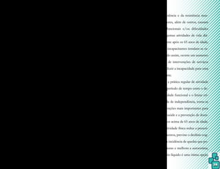 38
6.5 Fisioterapia Aquática em cardiolo-
gia
A Fisioterapia Aquática objetiva
principalmente o retorno do paciente car-
diopata ao seu estilo de vida completo, com
melhor qualidade de vida. Fundamenta-se na
percepção cinestésica ou consciente da movi-
mentação corporal, gerando um nível aceitá-
vel para a atividade física diária em solo, com
aumento da sua capacidade para tal.
Pelas respostas cardiovasculares à
imersão, como a diminuição da frequência
cardíaca e o aumento do volume sanguíneo
central e do débito cardíaco, é possível esta-
belecer, com segurança, os objetivos de tra-
tamento.
Entretanto, se fazem necessários al-
guns cuidados, como: introdução do paciente
na reabilitação aquática somente após quatro
semanas do evento cardíaco, monitoração
por eletrocardiograma dos parâmetros fisio-
lógicos estabilizados, mensuração constante
da pressão arterial para que não ultrapasse a
uma diminuição de 10 a 20 batimentos por
minuto e estabilização de uma relação de
confiança.
Convém lembrar que insuficiência
cardíaca congestiva, angina instável, proble-
mas importantes da válvula aórtica ou mitral
e miocardiopatias consistem em contraindi-
cações para a Fisioterapia Aquática.
6.6 Fisioterapia Aquática em geria-
tria
O envelhecimento é um processo
lento, gradativo e universal, que acontece com
ritmos diferentes entre pessoas ou grupos, e
pode ser compreendido como um conjunto
de alterações estruturais e funcionais do or-
ganismo que se acumulam progressivamente.
Entretanto, em todos os indivíduos ocorre
uma redução da coordenação motora, dimi-
nuição dos reflexos, perda da flexibilidade,
da força, da potência e da resistência mus-
cular. Esses fatores, além de outros, causam
incapacidades funcionais e/ou dificuldades
para realizar algumas atividades de vida diá-
ria, principalmente após os 65 anos de idade,
quando fatores incapacitantes instalam-se ra-
pidamente. Sendo assim, ocorre um aumento
da necessidade de intervenções de serviços
formais para reduzir a incapacidade para uma
vida independente.
Como a prática regular de atividade
física retarda o período de tempo entre o de-
clínio da capacidade funcional e o limiar crí-
tico para a perda de independência, torna-se
uma das intervenções mais importantes para
a promoção da saúde e a prevenção de doen-
ças em indivíduos acima de 65 anos de idade.
Além disso, a atividade física reduz a prescri-
ção de medicamentos, previne o declínio cog-
nitivo, diminui a incidência de quedas que po-
dem levar a fraturas e melhora a autoestima,
sendo que o meio líquido é uma ótima opção
 