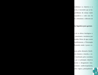 39
de exercício aeróbico, por promover melho-
rias no condicionamento físico e aumentar a
capacidade cardiovascular.
Com o passar dos anos, a estabilida-
de é perdida devido aos desgastes naturais do
corpo humano, fator que gera modificações
funcionais e estruturais no organismo e, em
especial, do sistema nervoso central, ossos e
músculos, os quais perdem massa muscular e
a capacidade de responder às mudanças, des-
pertando o medo, pela insegurança, no indi-
víduo idoso.
O programa de reabilitação aquática
para idosos deve ser planejado de forma a re-
duzir patologias, deficiências ou mesmo mor-
te prematura, aumentando o número de anos
de saúde. Seus objetivos englobam: redução
de dor, aumento ou manutenção da flexibi-
lidade articular e força muscular, melhora do
condicionamento cardiovascular e da capaci-
dade vital, melhora do equilíbrio (e reações),
relaxamento e socialização.
Sendo assim, a Fisioterapia Aquáti-
ca caracteriza-se tanto pela sua importância
social quanto pelo caráter intervencionista,
isto porque proporciona uma maior indepen-
dência funcional, mantém e/ou melhorar a
amplitude de movimento e a força muscular,
diminui a dor e o espasmo muscular, além de
que promove a melhora da socialização, auto-
confiança e qualidade de vida dos idosos.
6.7 Fisioterapia Aquática em pediatria
O meio líquido pode ser utilizado
tanto para recreação quanto para terapia
com crianças, por meio de variados pro-
gramas, inclusive o ensino de habilidades
aquáticas adaptadas em sistemas escolares.
Entretanto, crianças tendem a desenvolver
frequentes infecções de ouvido, o que re-
quer um maior cuidado, bem como o uso
de equipamentos de flutuação, os quais não
têm a função de proteção, mas sim de auxí-
lio nas atividades.
Para estabelecer os objetivos e o
plano de tratamento, é necessário que as ha-
bilidades e os problemas da criança sejam
conhecidos, adequando-se a cada caso de
maneira divertida, estimulante e diferente de
outras terapias.
6.8 Fisioterapia Aquática para gestan-
tes
Apesar de os efeitos fisiológicos e
de as alterações emocionais e mecânicas por
meio das propriedades físicas da água serem
comprovados cientificamente, a Fisioterapia
Aquática em Obstetrícia ainda é pouco co-
nhecida.
Entretanto, pelas alterações fisioló-
gicas que ocorrem durante a imersão, o es-
tado gravídico é beneficiado pelos exercícios
aquáticos, visto que os principais objetivos
visam fortalecimento e alongamento mus-
cular, condicionamento cardiorrespiratório,
redução de quadros álgicos, principalmente
 