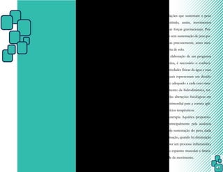 41
CAPÍTULO VII – INICIANDO
NA FISIOTERAPIA
AQUÁTICA
7.1 Benefícios da Fisioterapia Aquática
A imersão promove uma experiência
única e permite uma ampliação de conheci-
mentos das habilidades, tanto física e mental,
quanto psicológicas, e não existem diferenças
entre adultos e crianças.
A água, através da propriedade do
empuxo, promove um alívio da sobrecarga
sobre as articulações que sustentam o peso
corporal, permitindo, assim, movimentos
com redução das forças gravitacionais. Por-
tanto, atividades sem sustentação de peso po-
dem ser iniciadas precocemente, antes mes-
mo da fisioterapia de solo.
Para a elaboração de um programa
de terapia aquática, é necessário o conheci-
mento das propriedades físicas da água e suas
interações, as quais representam um desafio
no planejamento adequado a cada caso trata-
do. O conhecimento da hidrodinâmica, ter-
modinâmica e das alterações fisiológicas em
meio líquido é primordial para a correta apli-
cação dos exercícios terapêuticos.
A Fisioterapia Aquática proporcio-
na vantagens principalmente pela ausência
ou diminuição da sustentação do peso, dada
por meio da flutuação, quando há diminuição
funcional, seja por um processo inflamatório,
dor, retração ou espasmo muscular e limita-
ção de amplitude de movimento.
 